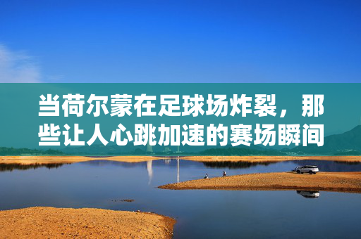 当荷尔蒙在足球场炸裂，那些让人心跳加速的赛场瞬间，当荷尔蒙在足球场炸裂，那些让人心跳加速的赛场瞬间