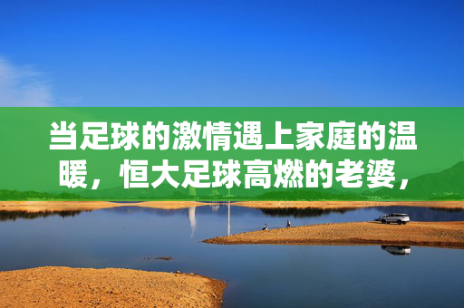 当足球的激情遇上家庭的温暖，恒大足球高燃的老婆，为绿茵场注入爱与光，足球激情与家庭温暖交融，恒大足球老婆为绿茵场注入爱与光