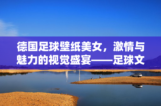 德国足球壁纸美女，激情与魅力的视觉盛宴——足球文化的艺术演绎