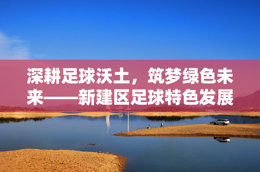 深耕足球沃土，筑梦绿色未来——新建区足球特色发展纪实，深耕足球沃土，筑梦绿色未来——新建区足球特色发展纪实