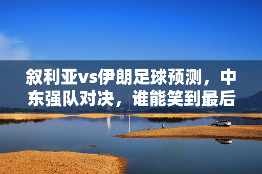 叙利亚vs伊朗足球预测,中东强队对决,谁能笑到最后?