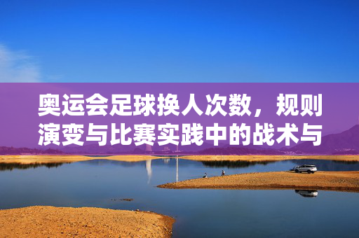 奥运会足球换人次数，规则演变与比赛实践中的战术与公平性考量