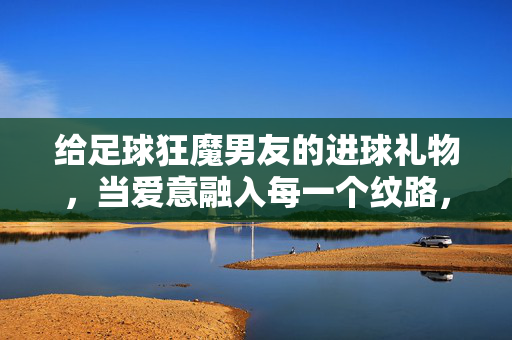 给足球狂魔男友的进球礼物，当爱意融入每一个纹路，给足球狂魔男友的进球礼物，爱意融于每一道纹路