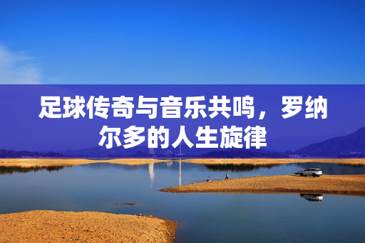 足球传奇与音乐共鸣,罗纳尔多的人生旋律