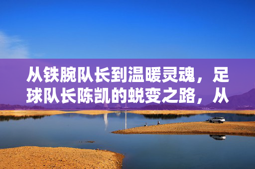 从铁腕队长到温暖灵魂，足球队长陈凯的蜕变之路，从铁腕队长到温暖灵魂，足球队长陈凯的蜕变之路