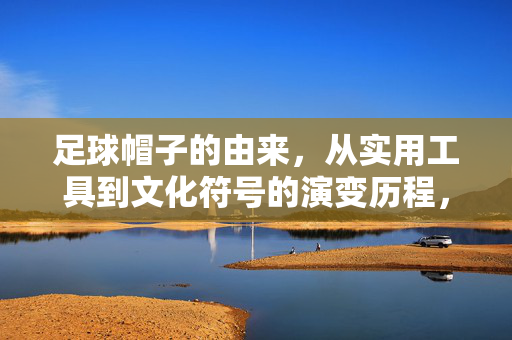 足球帽子的由来，从实用工具到文化符号的演变历程，足球帽子的演变，从实用工具到文化符号的历程