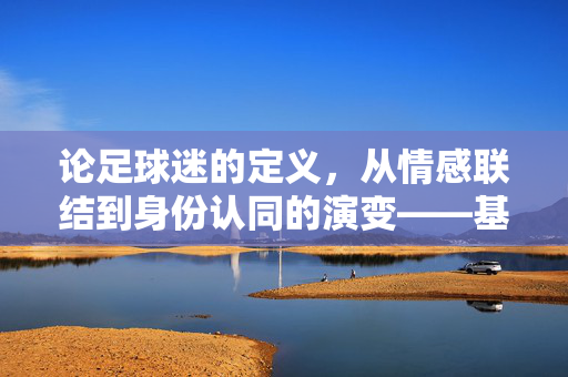 论足球迷的定义，从情感联结到身份认同的演变——基于行为、情感与文化归属的多维解析