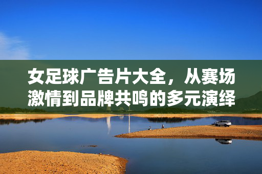 女足球广告片大全，从赛场激情到品牌共鸣的多元演绎，女足球广告片大全，从赛场激情到品牌共鸣的多元演绎