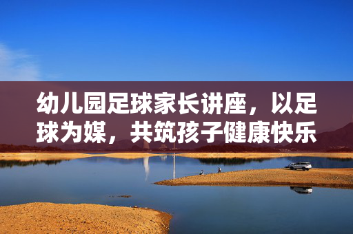 幼儿园足球家长讲座，以足球为媒，共筑孩子健康快乐成长之路