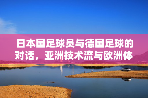 日本国足球员与德国足球的对话，亚洲技术流与欧洲体系化的交锋，日本国足球员与德国足球的对话，亚洲技术流与欧洲体系化的交锋