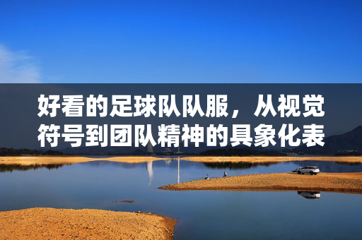 好看的足球队队服，从视觉符号到团队精神的具象化表达，好看的足球队服，从视觉符号到团队精神的具象化表达