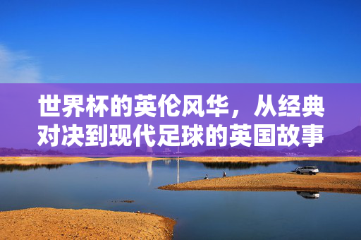 世界杯的英伦风华，从经典对决到现代足球的英国故事，世界杯的英伦风华，从经典对决到现代足球的英国故事