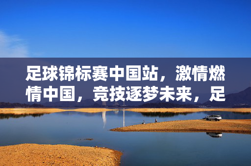 足球锦标赛中国站，激情燃情中国，竞技逐梦未来，足球锦标赛中国站，激情燃情中国，竞技逐梦未来