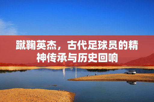 蹴鞠英杰，古代足球员的精神传承与历史回响