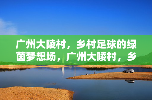 广州大陵村，乡村足球的绿茵梦想场，广州大陵村，乡村足球的绿茵梦想场