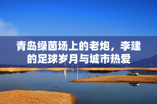 青岛绿茵场上的老炮，李建的足球岁月与城市热爱