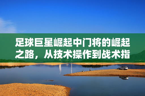 足球巨星崛起中门将的崛起之路，从技术操作到战术指挥的进阶指南，足球巨星崛起，门将的崛起之路——从技术操作到战术指挥的进阶指南