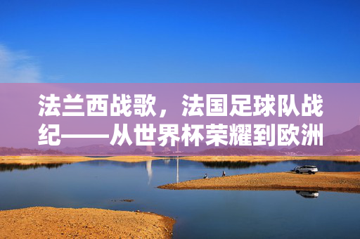 法兰西战歌，法国足球队战纪——从世界杯荣耀到欧洲赛场的不败传奇，法兰西战歌，法国足球队战纪——从世界杯荣耀到欧洲赛场的不败传奇