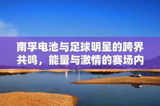 南孚电池与足球明星的跨界共鸣，能量与激情的赛场内外传递，南孚电池与足球明星跨界共鸣，能量与激情的赛场内外传递