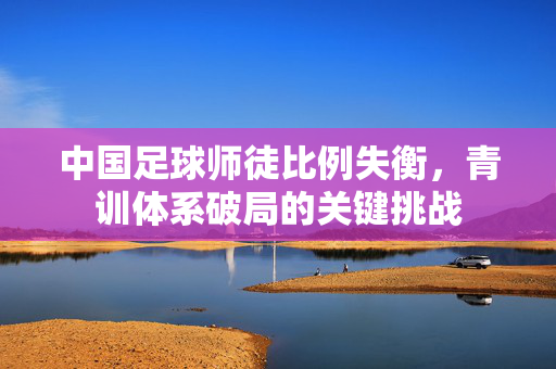 中国足球师徒比例失衡，青训体系破局的关键挑战