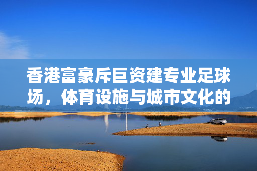 香港富豪斥巨资建专业足球场，体育设施与城市文化的双重赋能