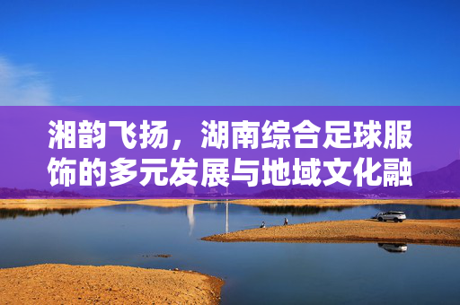 湘韵飞扬，湖南综合足球服饰的多元发展与地域文化融合