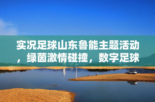 实况足球山东鲁能主题活动，绿茵激情碰撞，数字足球共筑梦想