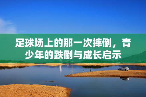 足球场上的那一次摔倒，青少年的跌倒与成长启示