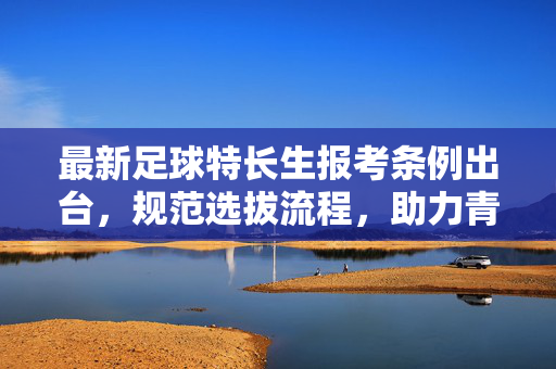 最新足球特长生报考条例出台，规范选拔流程，助力青训人才培养
