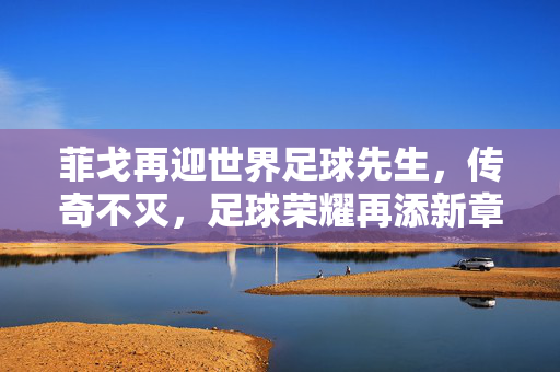 菲戈再迎世界足球先生，传奇不灭，足球荣耀再添新章，菲戈再迎世界足球先生，传奇不灭，足球荣耀再添新章