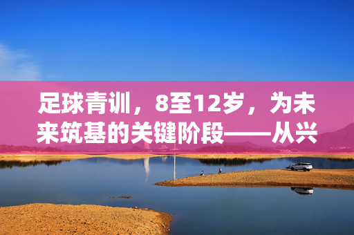 足球青训，8至12岁，为未来筑基的关键阶段——从兴趣启蒙到技能培养的系统性探索，足球青训8-12岁阶段，为未来筑基的关键期——系统性探索兴趣启蒙与技能培养