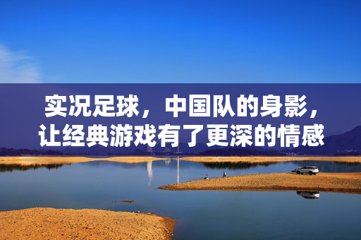 实况足球，中国队的身影，让经典游戏有了更深的情感共鸣，实况足球，中国队的身影，让经典游戏有了更深的情感共鸣