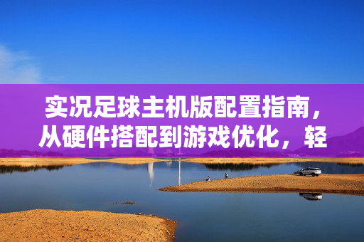 实况足球主机版配置指南，从硬件搭配到游戏优化，轻松享受顶级足球体验，实况足球主机版配置全攻略，从硬件搭配到游戏优化，轻松享受顶级足球体验
