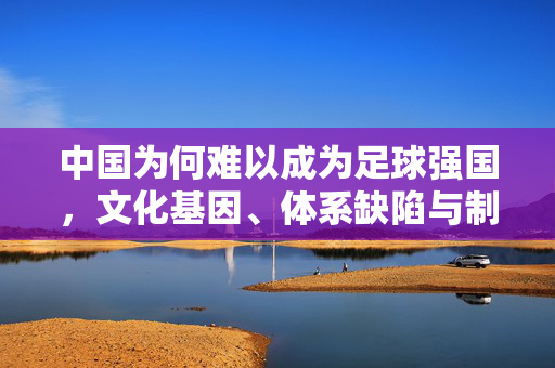 中国为何难以成为足球强国，文化基因、体系缺陷与制度瓶颈的多重制约
