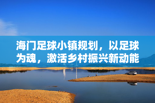 海门足球小镇规划，以足球为魂，激活乡村振兴新动能，海门足球小镇规划，以足球为魂激活乡村振兴新动能