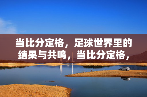 当比分定格，足球世界里的结果与共鸣，当比分定格，足球世界里的结果与共鸣