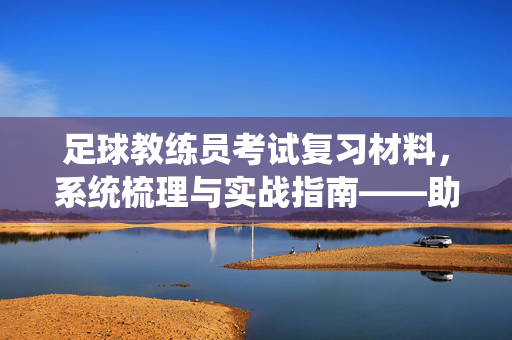 足球教练员考试复习材料，系统梳理与实战指南——助力备考高效突破，足球教练员考试复习材料，系统梳理与实战指南——助力备考高效突破