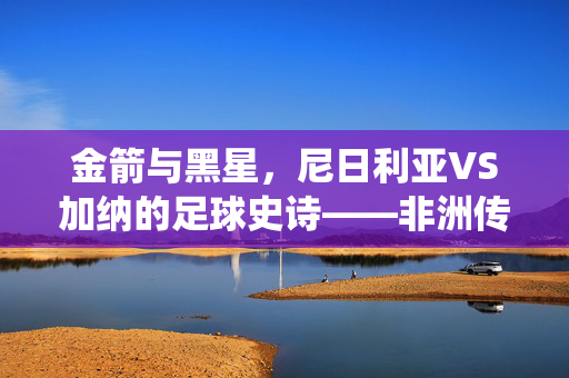 金箭与黑星，尼日利亚VS加纳的足球史诗——非洲传统强队的巅峰对决