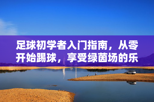 足球初学者入门指南，从零开始踢球，享受绿茵场的乐趣