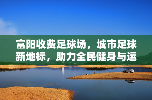 富阳收费足球场，城市足球新地标，助力全民健身与运动休闲，富阳收费足球场，城市足球新地标，赋能全民健身与运动休闲