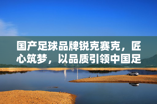 国产足球品牌锐克赛克，匠心筑梦，以品质引领中国足球装备升级