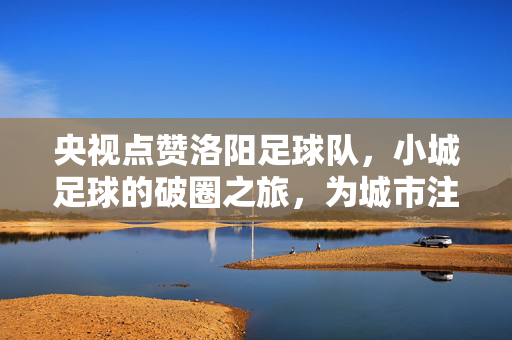 央视点赞洛阳足球队，小城足球的破圈之旅，为城市注入青春活力与精神力量