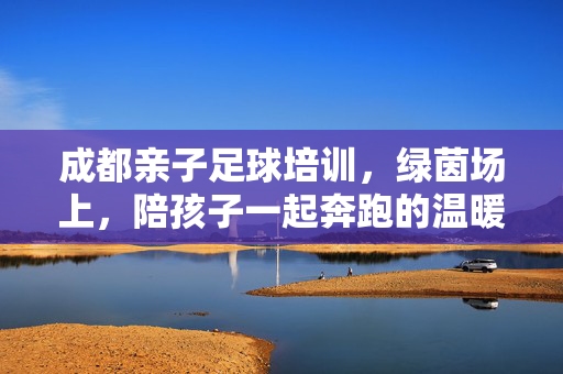 成都亲子足球培训，绿茵场上，陪孩子一起奔跑的温暖成长课