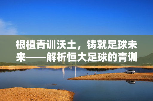 根植青训沃土，铸就足球未来——解析恒大足球的青训体系与长远发展，根植青训沃土，铸就足球未来——解析恒大足球的青训体系与长远发展