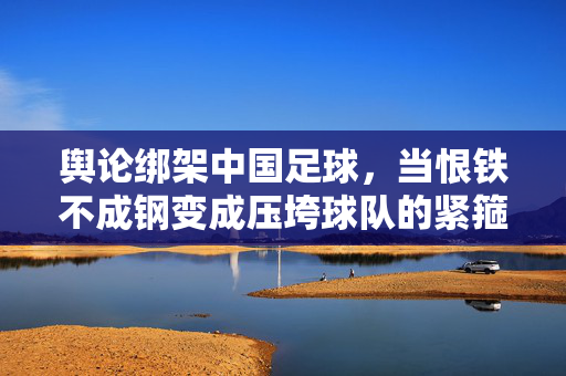 舆论绑架中国足球，当恨铁不成钢变成压垮球队的紧箍咒