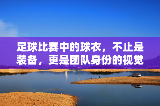足球比赛中的球衣，不止是装备，更是团队身份的视觉符号