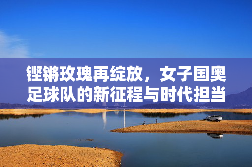 铿锵玫瑰再绽放，女子国奥足球队的新征程与时代担当，铿锵玫瑰再绽放，女子国奥足球队的新征程与时代担当