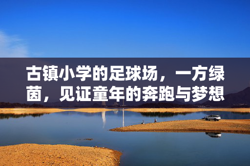 古镇小学的足球场，一方绿茵，见证童年的奔跑与梦想，古镇小学足球场，一方绿茵，见证童年的奔跑与梦想