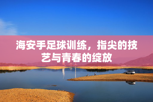 海安手足球训练，指尖的技艺与青春的绽放