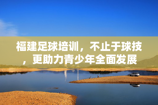 福建足球培训，不止于球技，更助力青少年全面发展